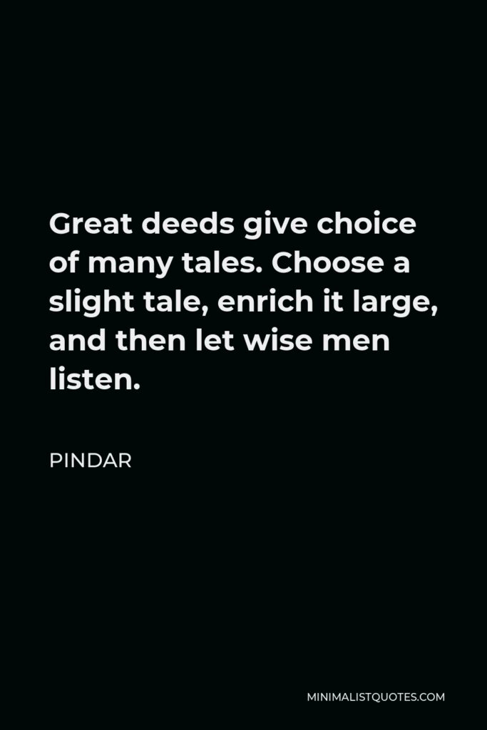 Pindar Quote - Great deeds give choice of many tales. Choose a slight tale, enrich it large, and then let wise men listen.