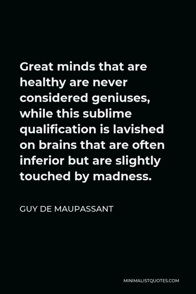 Guy de Maupassant Quote - Great minds that are healthy are never considered geniuses, while this sublime qualification is lavished on brains that are often inferior but are slightly touched by madness.