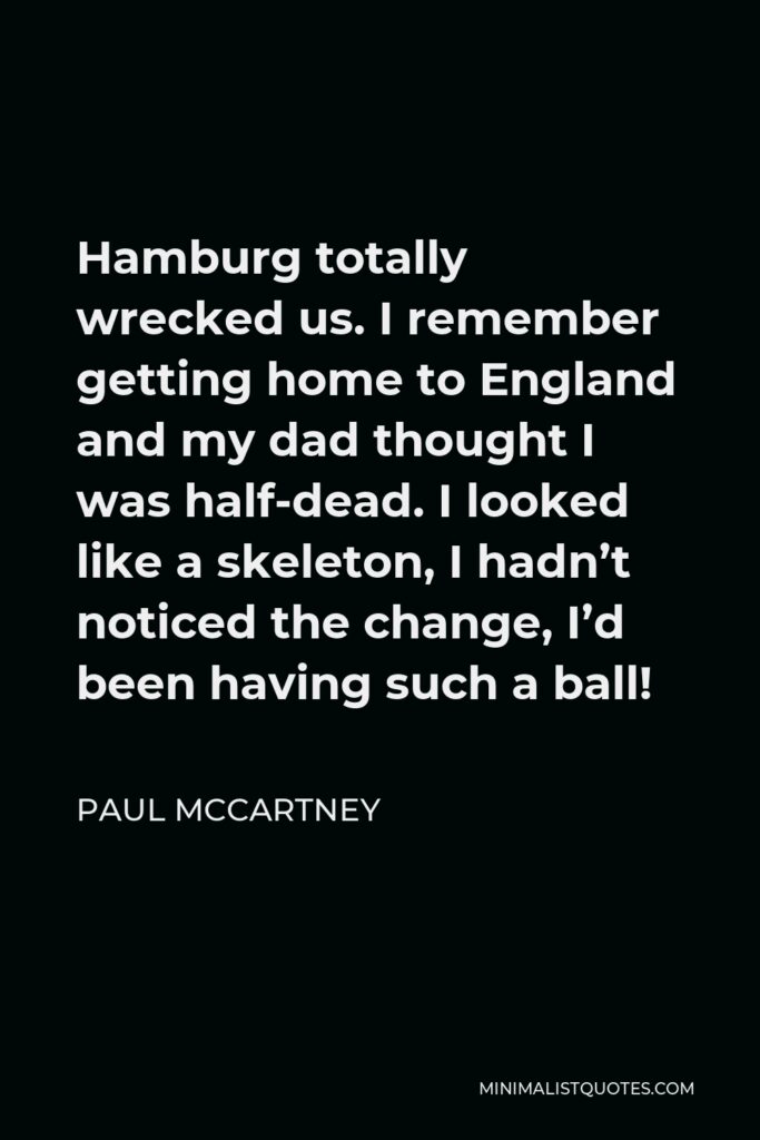Paul McCartney Quote - Hamburg totally wrecked us. I remember getting home to England and my dad thought I was half-dead. I looked like a skeleton, I hadn’t noticed the change, I’d been having such a ball!