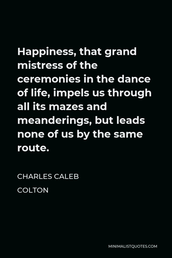 Charles Caleb Colton Quote - Happiness, that grand mistress of the ceremonies in the dance of life, impels us through all its mazes and meanderings, but leads none of us by the same route.