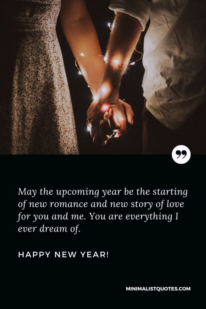 Happy new year wishes for my love: May the upcoming year be the starting of new romance and new story of love for you and me. You are everything I ever dream of. Happy New Year!