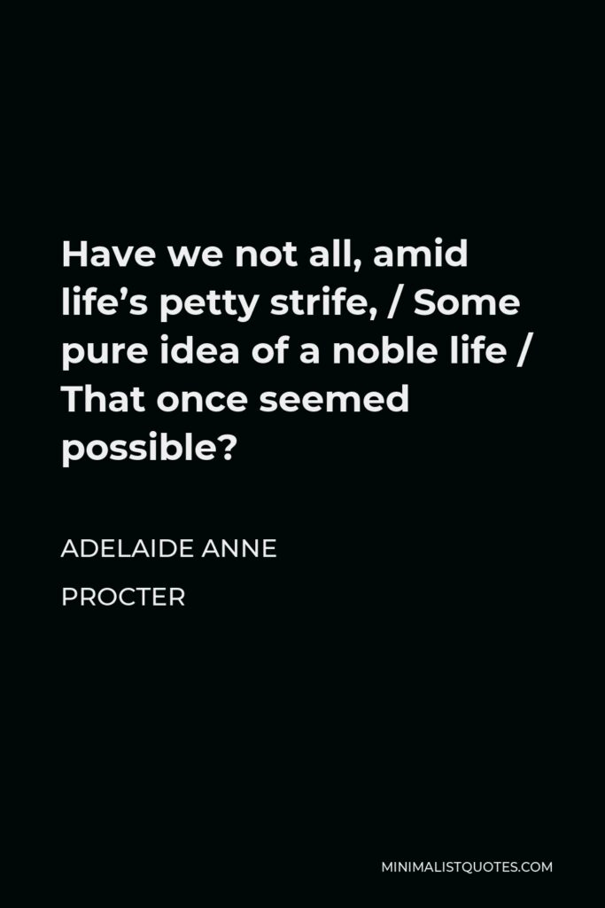 Adelaide Anne Procter Quote - Have we not all, amid life’s petty strife, / Some pure idea of a noble life / That once seemed possible?