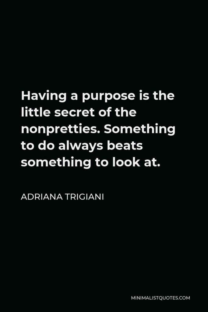 Adriana Trigiani Quote - Having a purpose is the little secret of the nonpretties. Something to do always beats something to look at.