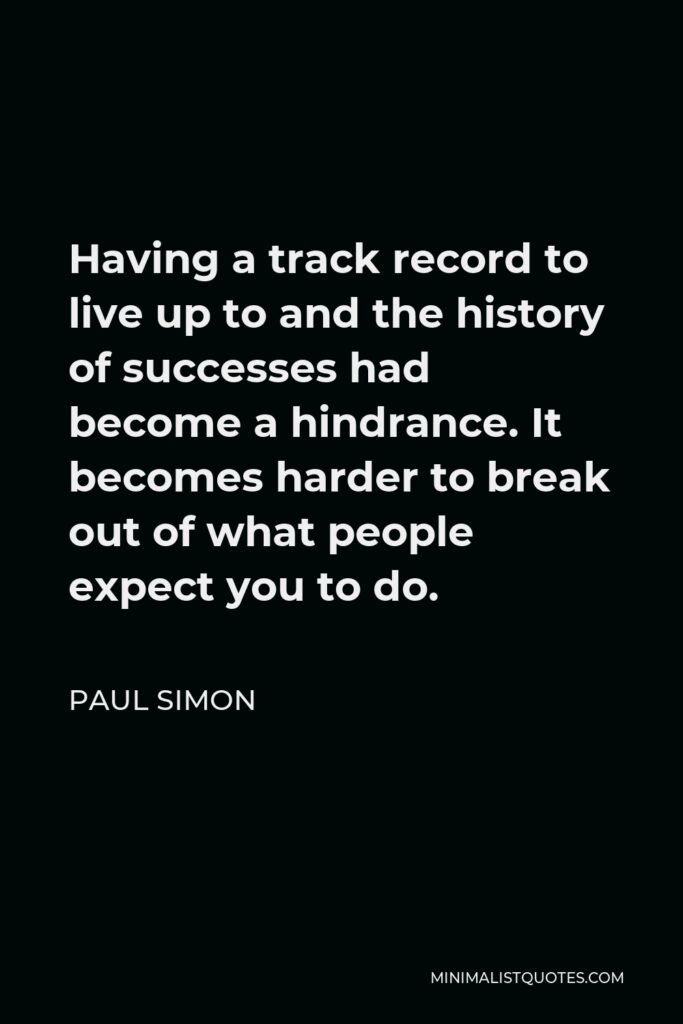 Paul Simon Quote - Having a track record to live up to and the history of successes had become a hindrance. It becomes harder to break out of what people expect you to do.