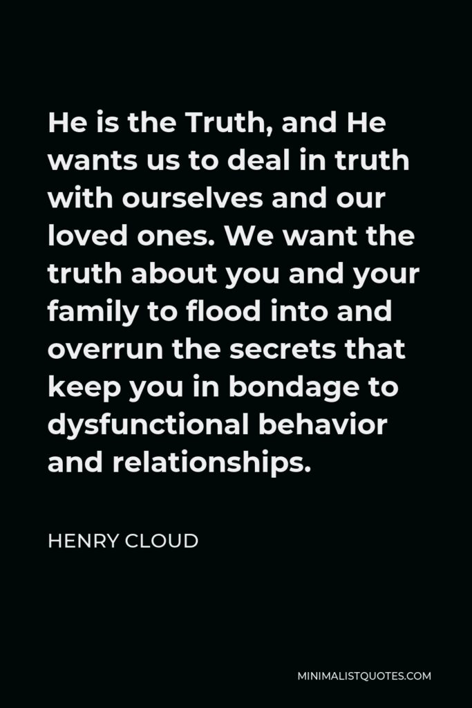 Henry Cloud Quote - He is the Truth, and He wants us to deal in truth with ourselves and our loved ones. We want the truth about you and your family to flood into and overrun the secrets that keep you in bondage to dysfunctional behavior and relationships.