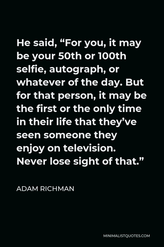Adam Richman Quote - He said, “For you, it may be your 50th or 100th selfie, autograph, or whatever of the day. But for that person, it may be the first or the only time in their life that they’ve seen someone they enjoy on television. Never lose sight of that.”