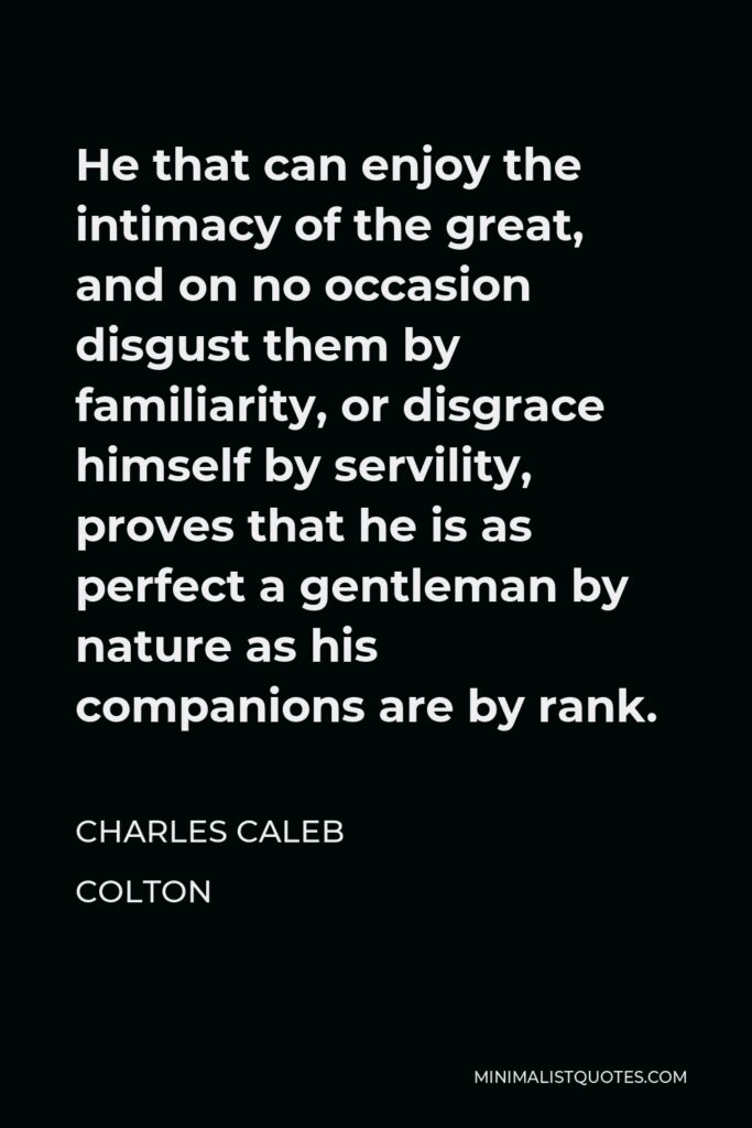Charles Caleb Colton Quote - He that can enjoy the intimacy of the great, and on no occasion disgust them by familiarity, or disgrace himself by servility, proves that he is as perfect a gentleman by nature as his companions are by rank.