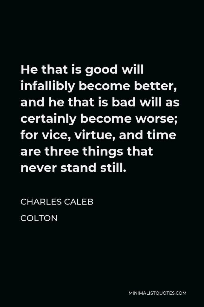 Charles Caleb Colton Quote - He that is good will infallibly become better, and he that is bad will as certainly become worse; for vice, virtue, and time are three things that never stand still.