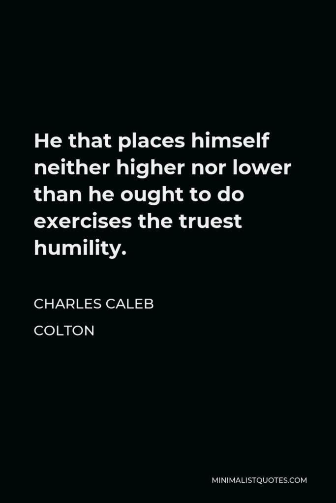 Charles Caleb Colton Quote - He that places himself neither higher nor lower than he ought to do exercises the truest humility.