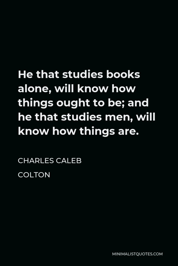Charles Caleb Colton Quote - He that studies books alone, will know how things ought to be; and he that studies men, will know how things are.