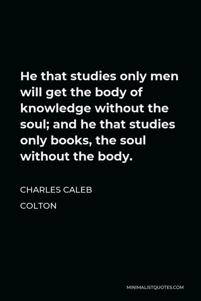 Charles Caleb Colton Quote - He that studies only men will get the body of knowledge without the soul; and he that studies only books, the soul without the body.
