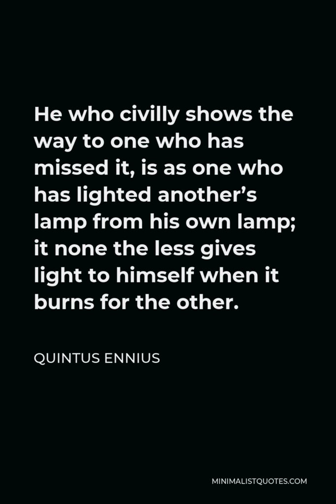 Quintus Ennius Quote - He who civilly shows the way to one who has missed it, is as one who has lighted another’s lamp from his own lamp; it none the less gives light to himself when it burns for the other.