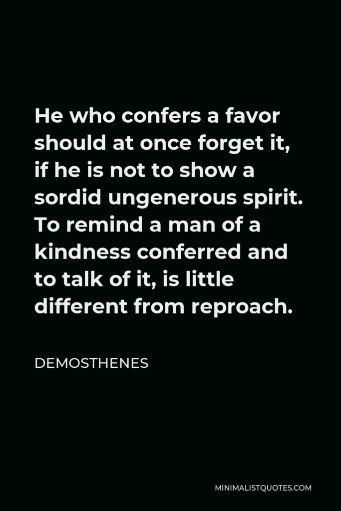 Demosthenes Quote - He who confers a favor should at once forget it, if he is not to show a sordid ungenerous spirit. To remind a man of a kindness conferred and to talk of it, is little different from reproach.