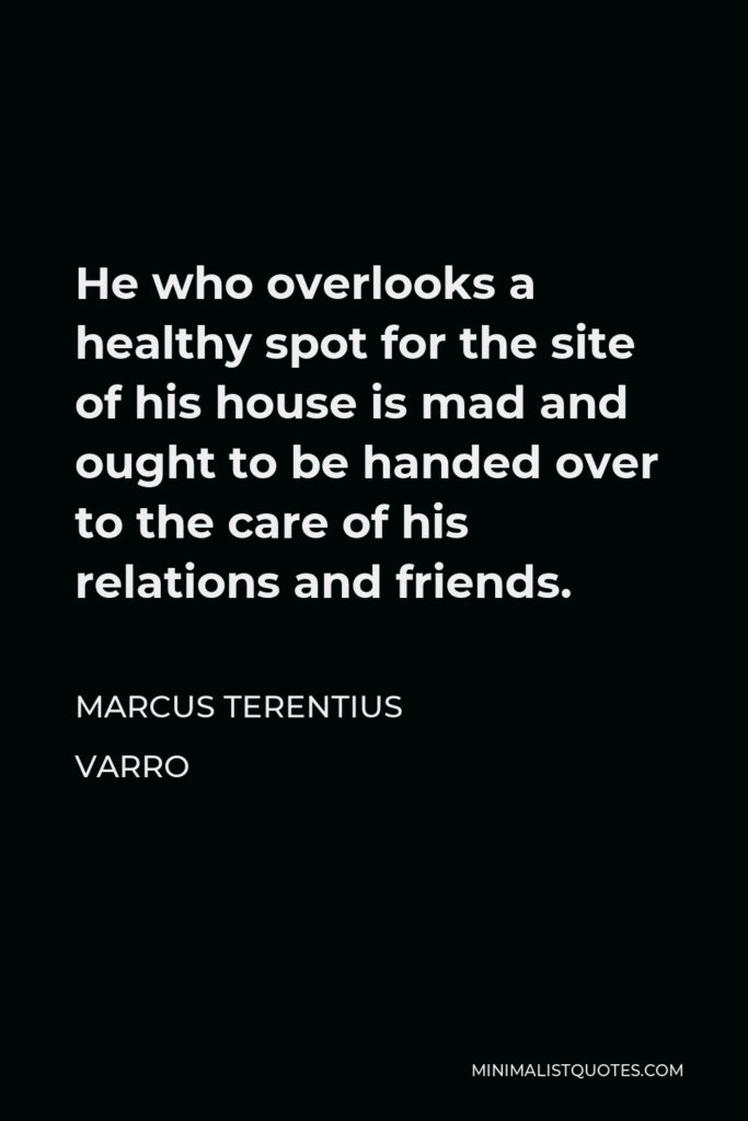 Marcus Terentius Varro Quote - He who overlooks a healthy spot for the site of his house is mad and ought to be handed over to the care of his relations and friends.