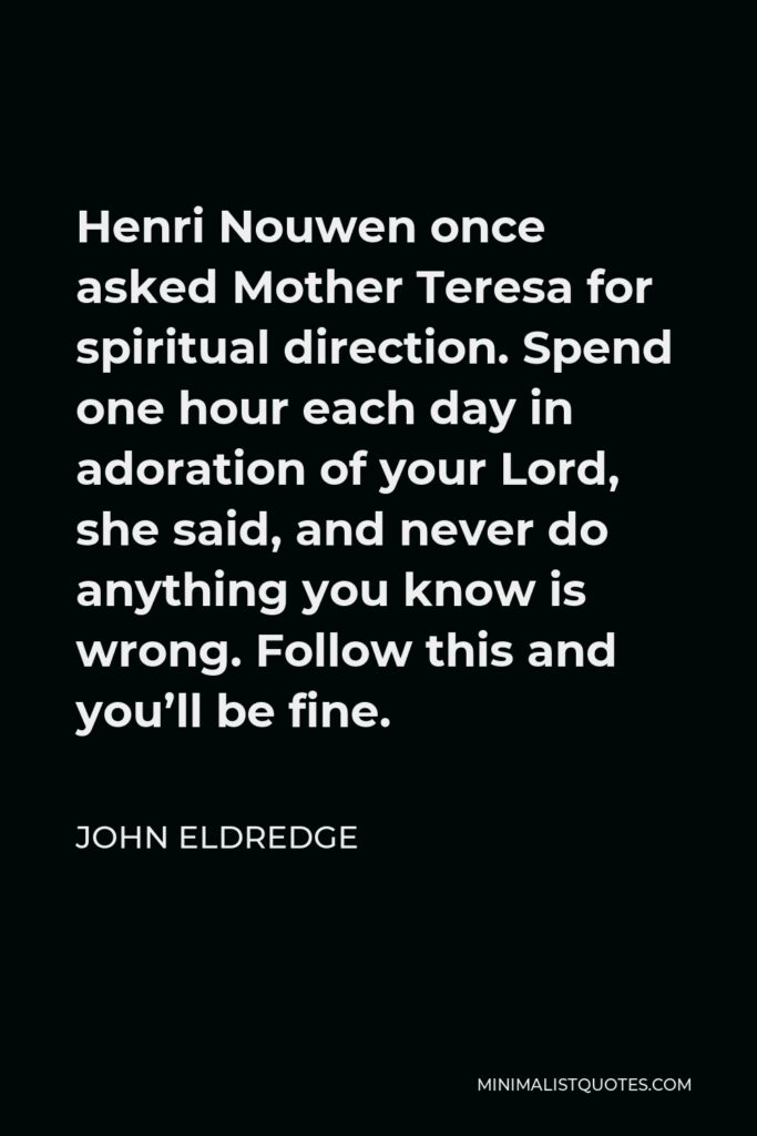 John Eldredge Quote - Henri Nouwen once asked Mother Teresa for spiritual direction. Spend one hour each day in adoration of your Lord, she said, and never do anything you know is wrong. Follow this and you’ll be fine.