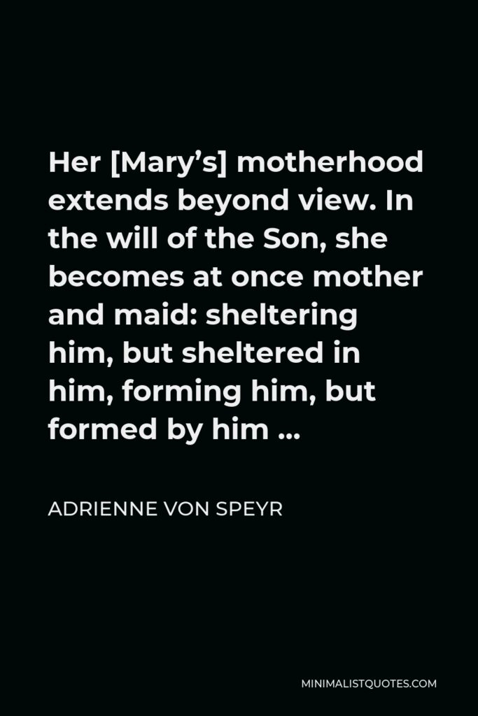 Adrienne von Speyr Quote - Her [Mary’s] motherhood extends beyond view. In the will of the Son, she becomes at once mother and maid: sheltering him, but sheltered in him, forming him, but formed by him …