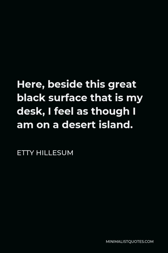 Etty Hillesum Quote - Here, beside this great black surface that is my desk, I feel as though I am on a desert island.