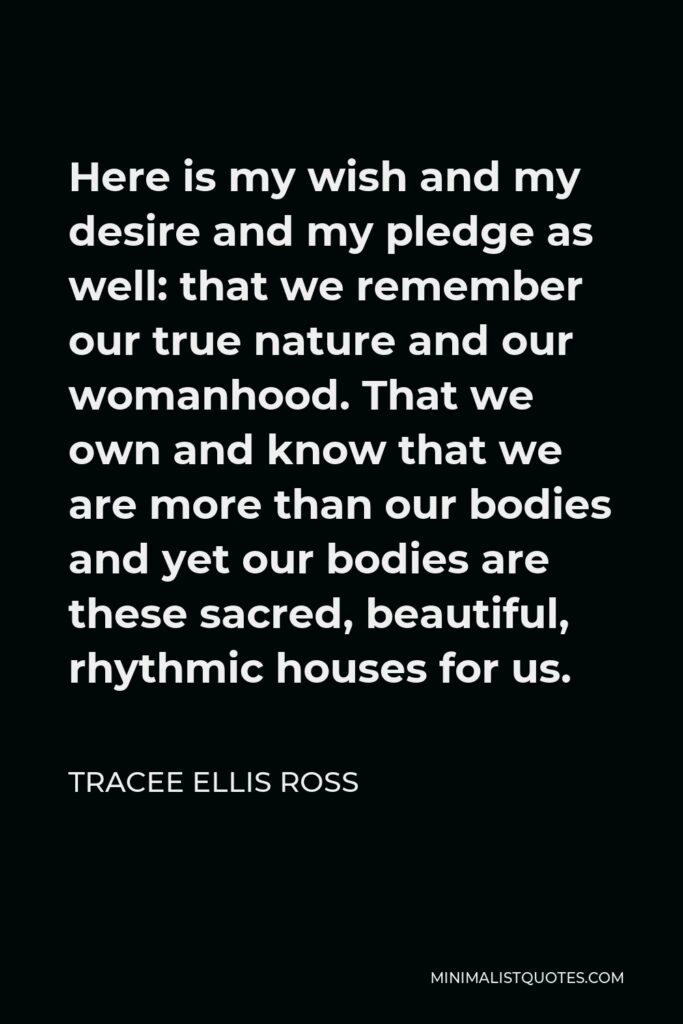Tracee Ellis Ross Quote - Here is my wish and my desire and my pledge as well: that we remember our true nature and our womanhood. That we own and know that we are more than our bodies and yet our bodies are these sacred, beautiful, rhythmic houses for us.