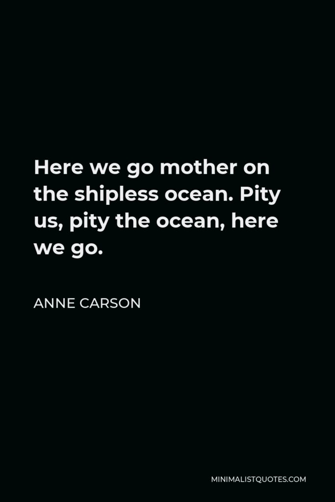 Anne Carson Quote - Here we go mother on the shipless ocean. Pity us, pity the ocean, here we go.