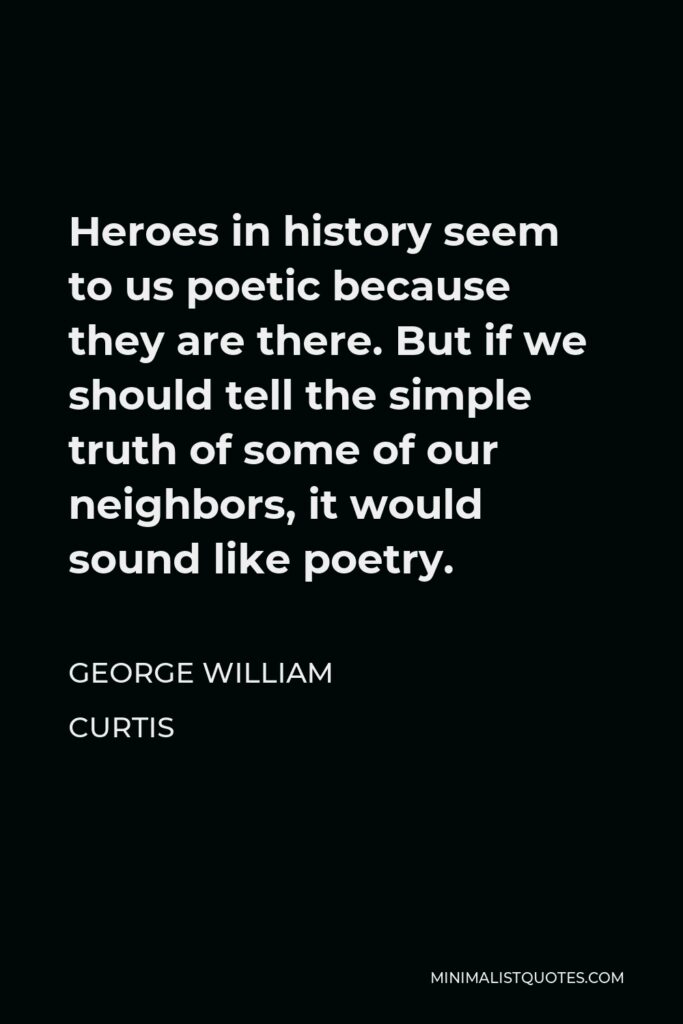 George William Curtis Quote - Heroes in history seem to us poetic because they are there. But if we should tell the simple truth of some of our neighbors, it would sound like poetry.