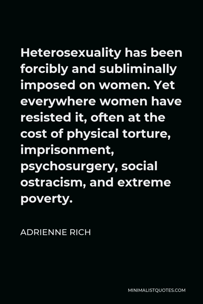 Adrienne Rich Quote - Heterosexuality has been forcibly and subliminally imposed on women. Yet everywhere women have resisted it, often at the cost of physical torture, imprisonment, psychosurgery, social ostracism, and extreme poverty.