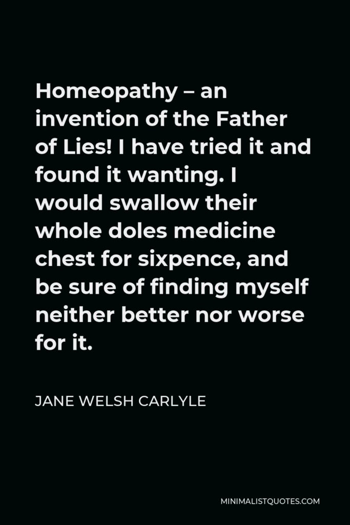 Jane Welsh Carlyle Quote - Homeopathy – an invention of the Father of Lies! I have tried it and found it wanting. I would swallow their whole doles medicine chest for sixpence, and be sure of finding myself neither better nor worse for it.