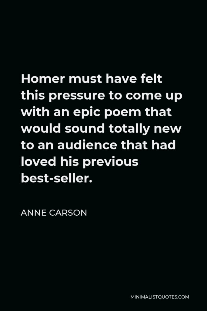 Anne Carson Quote - Homer must have felt this pressure to come up with an epic poem that would sound totally new to an audience that had loved his previous best-seller.