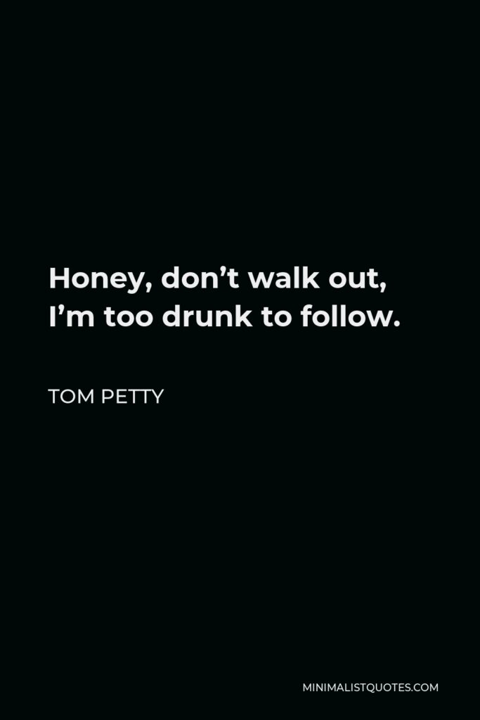 Tom Petty Quote - Honey, don’t walk out, I’m too drunk to follow.