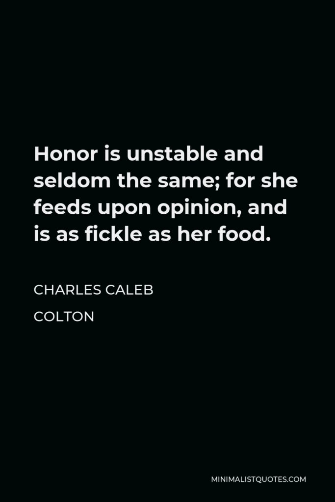 Charles Caleb Colton Quote - Honor is unstable and seldom the same; for she feeds upon opinion, and is as fickle as her food.
