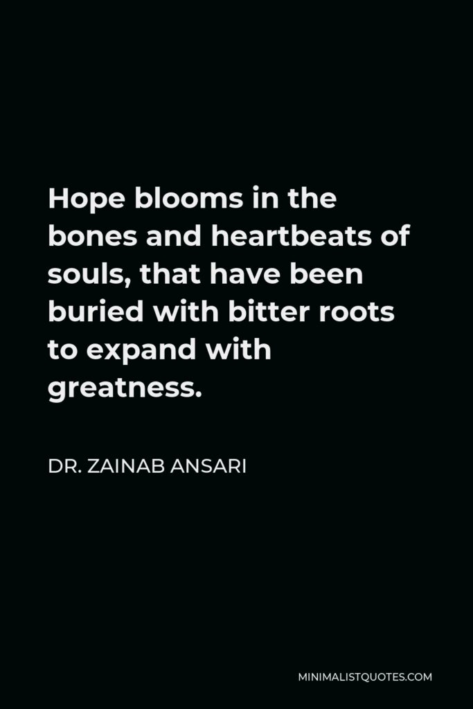 Dr. Zainab Ansari Quote - Hope blooms in the bones and heartbeats of souls, that have been buried with bitter roots to expand with greatness.