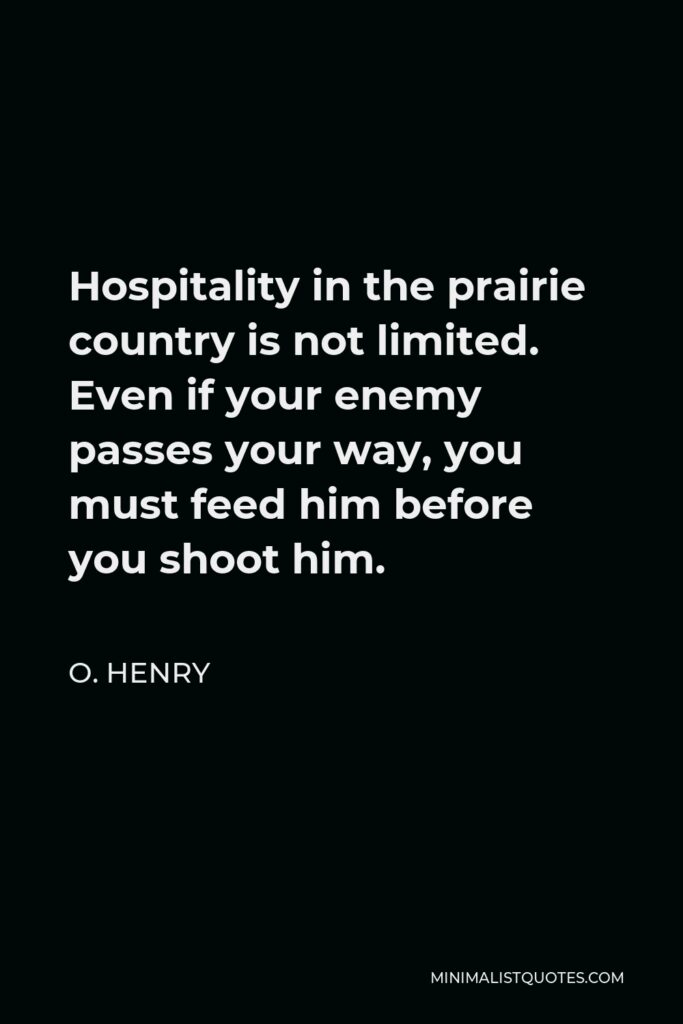 O. Henry Quote - Hospitality in the prairie country is not limited. Even if your enemy passes your way, you must feed him before you shoot him.