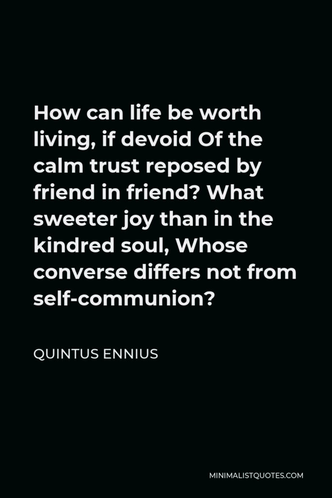 Quintus Ennius Quote - How can life be worth living, if devoid Of the calm trust reposed by friend in friend? What sweeter joy than in the kindred soul, Whose converse differs not from self-communion?