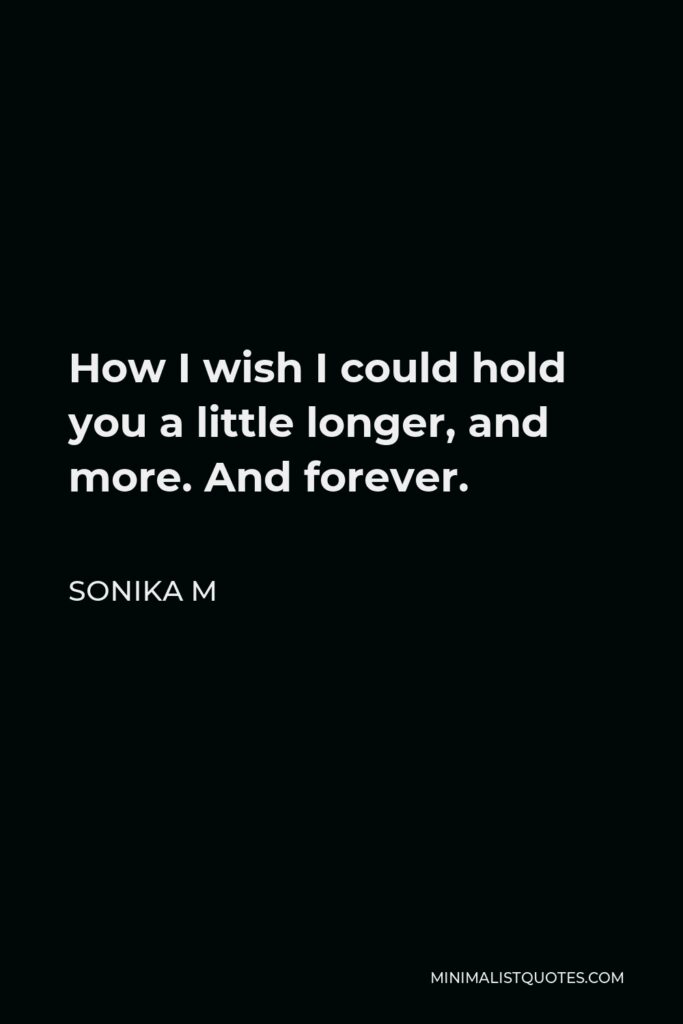 Sonika M Quote - How I wish I could hold you a little longer, and more. And forever.