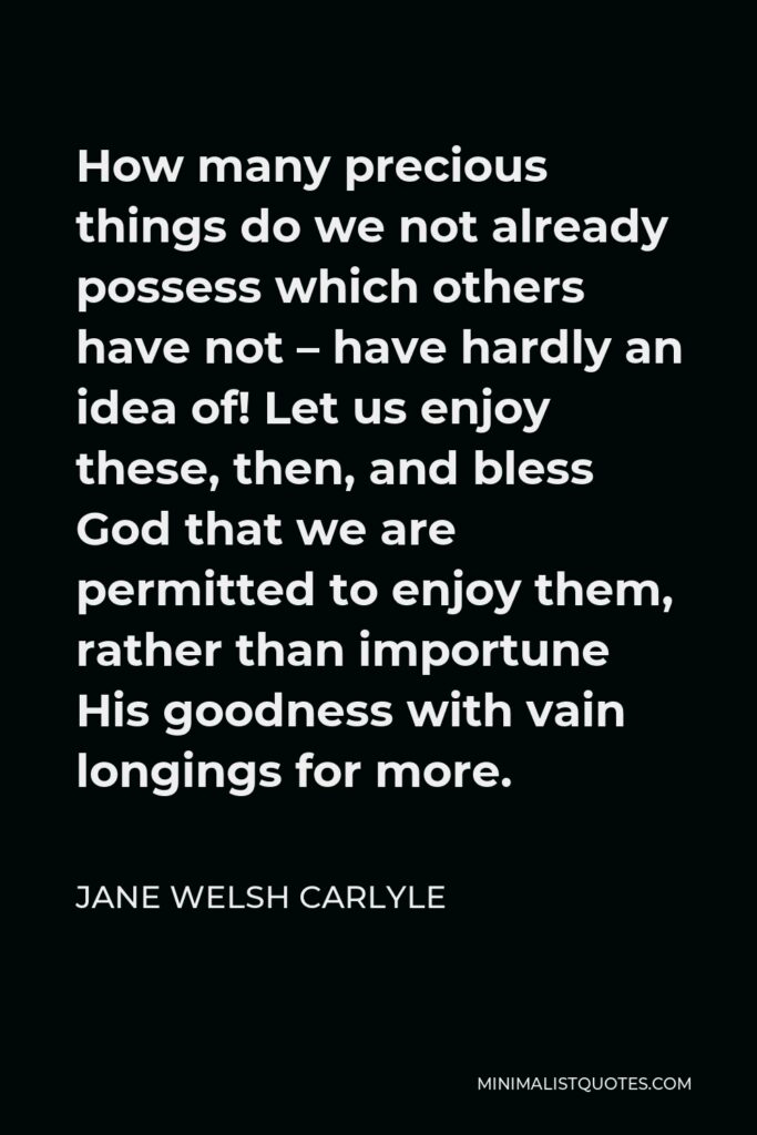 Jane Welsh Carlyle Quote - How many precious things do we not already possess which others have not – have hardly an idea of! Let us enjoy these, then, and bless God that we are permitted to enjoy them, rather than importune His goodness with vain longings for more.