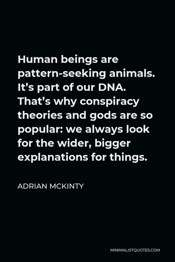 Adrian McKinty Quote - Human beings are pattern-seeking animals. It’s part of our DNA. That’s why conspiracy theories and gods are so popular: we always look for the wider, bigger explanations for things.