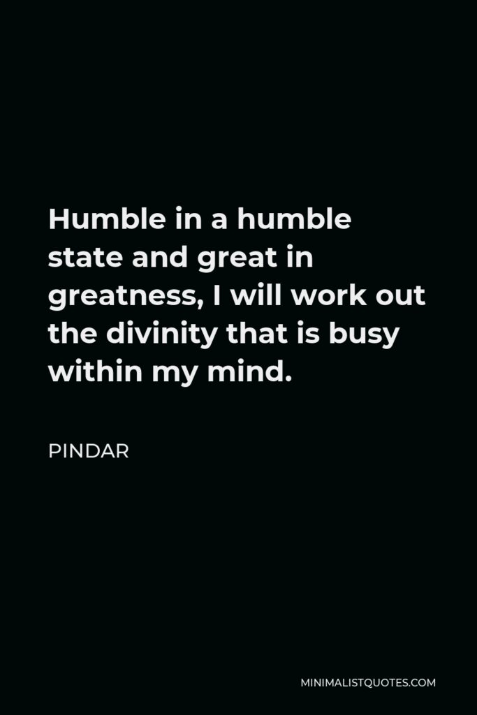 Pindar Quote - Humble in a humble state and great in greatness, I will work out the divinity that is busy within my mind.