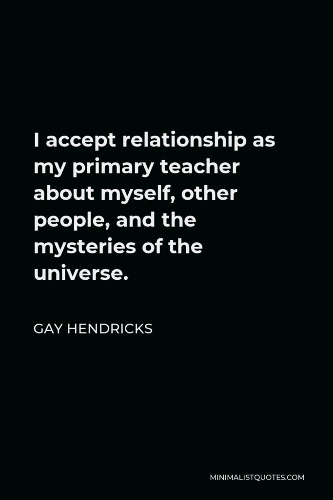 Gay Hendricks Quote - I accept relationship as my primary teacher about myself, other people, and the mysteries of the universe.