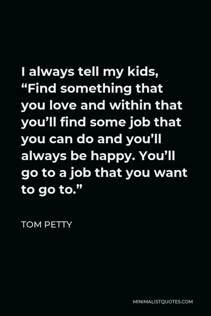 Tom Petty Quote - I always tell my kids, “Find something that you love and within that you’ll find some job that you can do and you’ll always be happy. You’ll go to a job that you want to go to.”