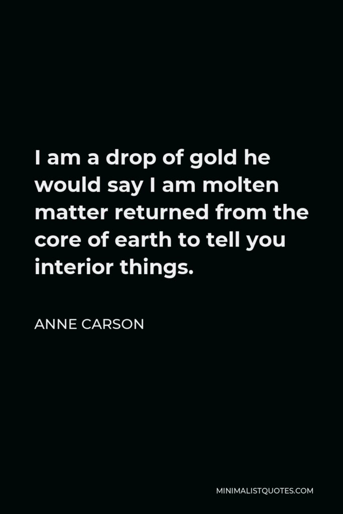 Anne Carson Quote - I am a drop of gold he would say I am molten matter returned from the core of earth to tell you interior things.