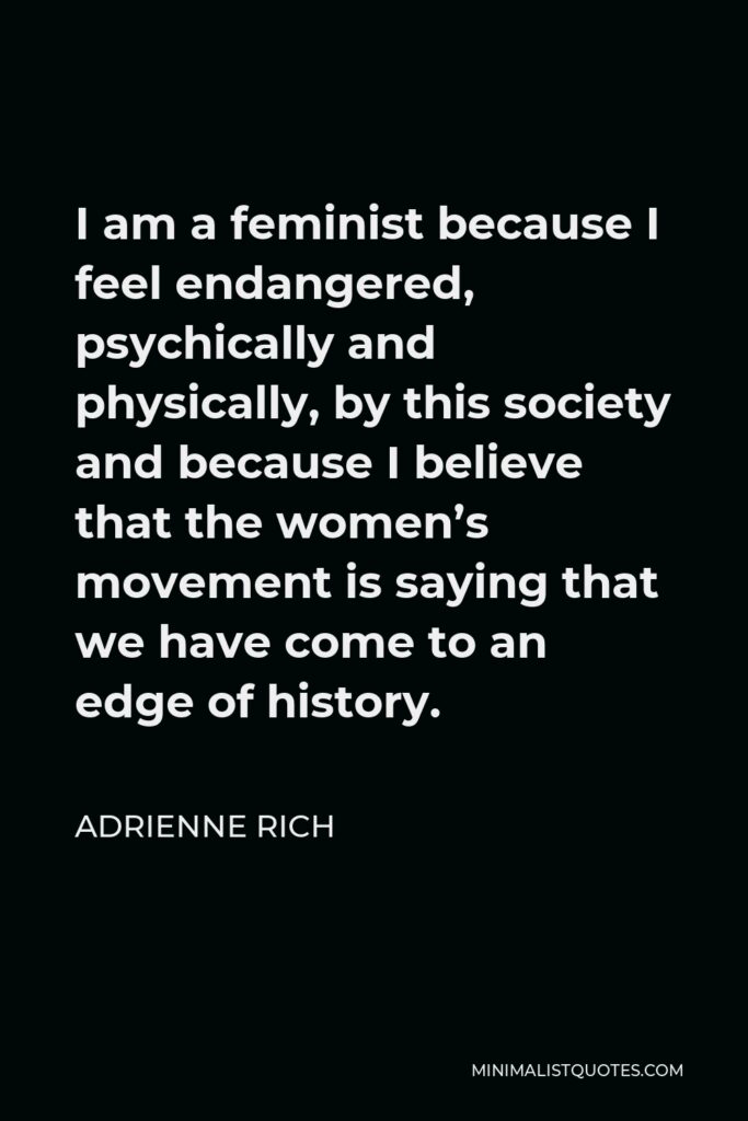 Adrienne Rich Quote - I am a feminist because I feel endangered, psychically and physically, by this society and because I believe that the women’s movement is saying that we have come to an edge of history.