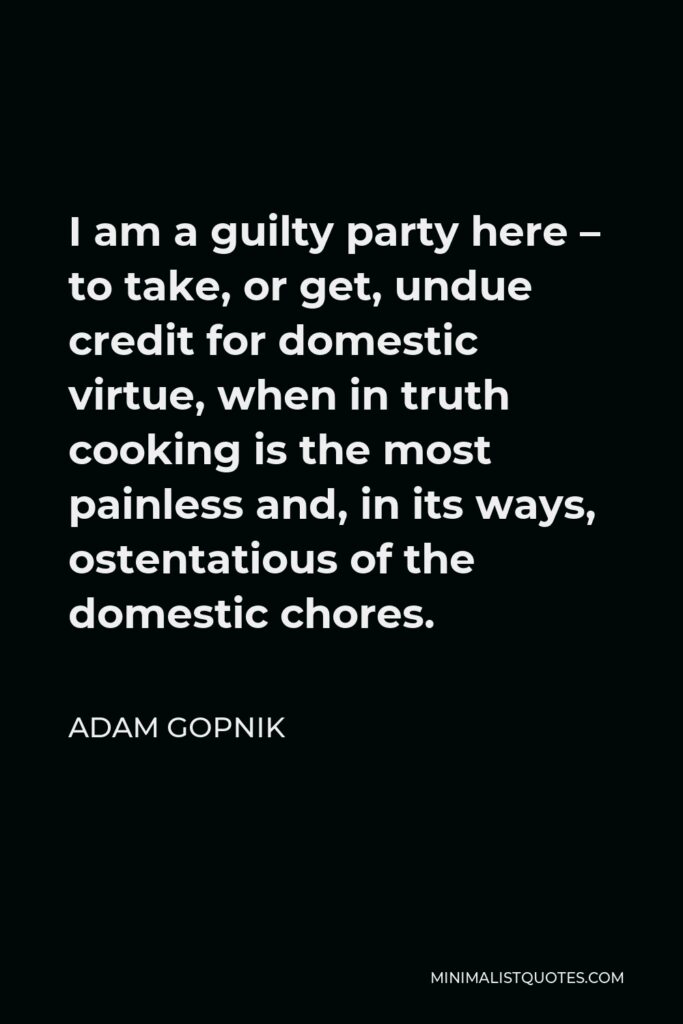 Adam Gopnik Quote - I am a guilty party here – to take, or get, undue credit for domestic virtue, when in truth cooking is the most painless and, in its ways, ostentatious of the domestic chores.