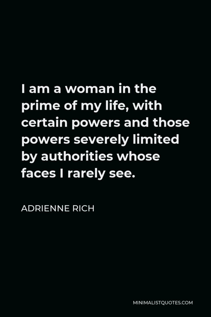 Adrienne Rich Quote - I am a woman in the prime of my life, with certain powers and those powers severely limited by authorities whose faces I rarely see.