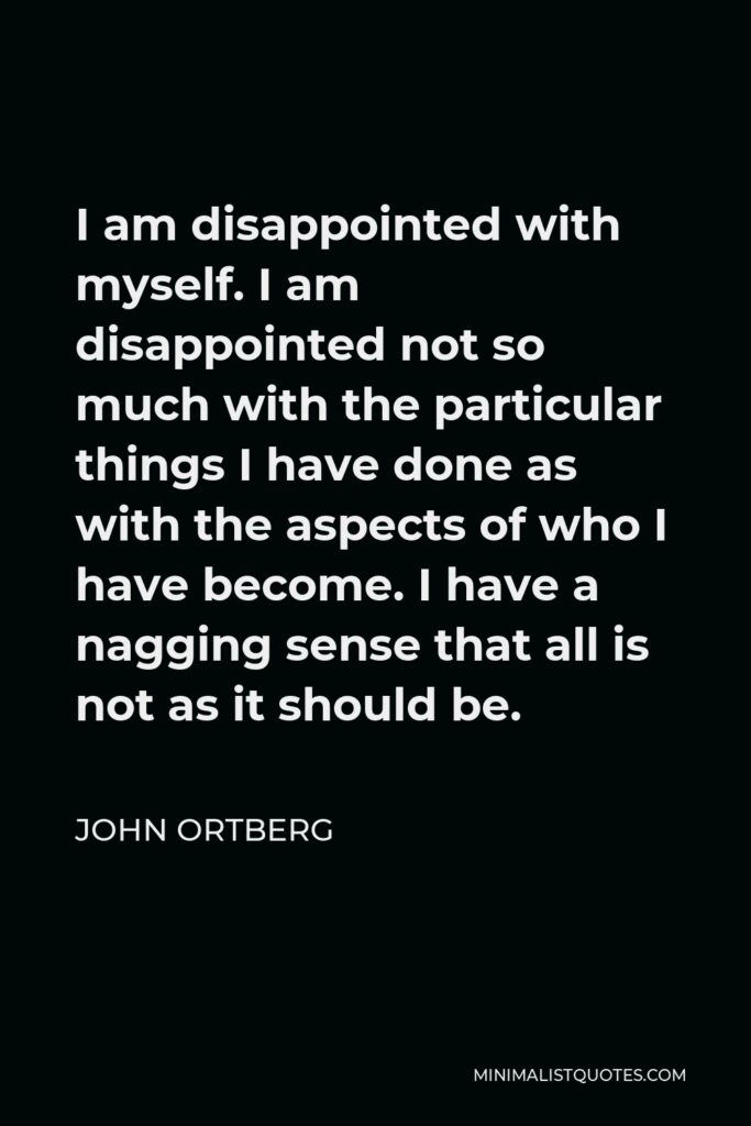 John Ortberg Quote - I am disappointed with myself. I am disappointed not so much with the particular things I have done as with the aspects of who I have become. I have a nagging sense that all is not as it should be.