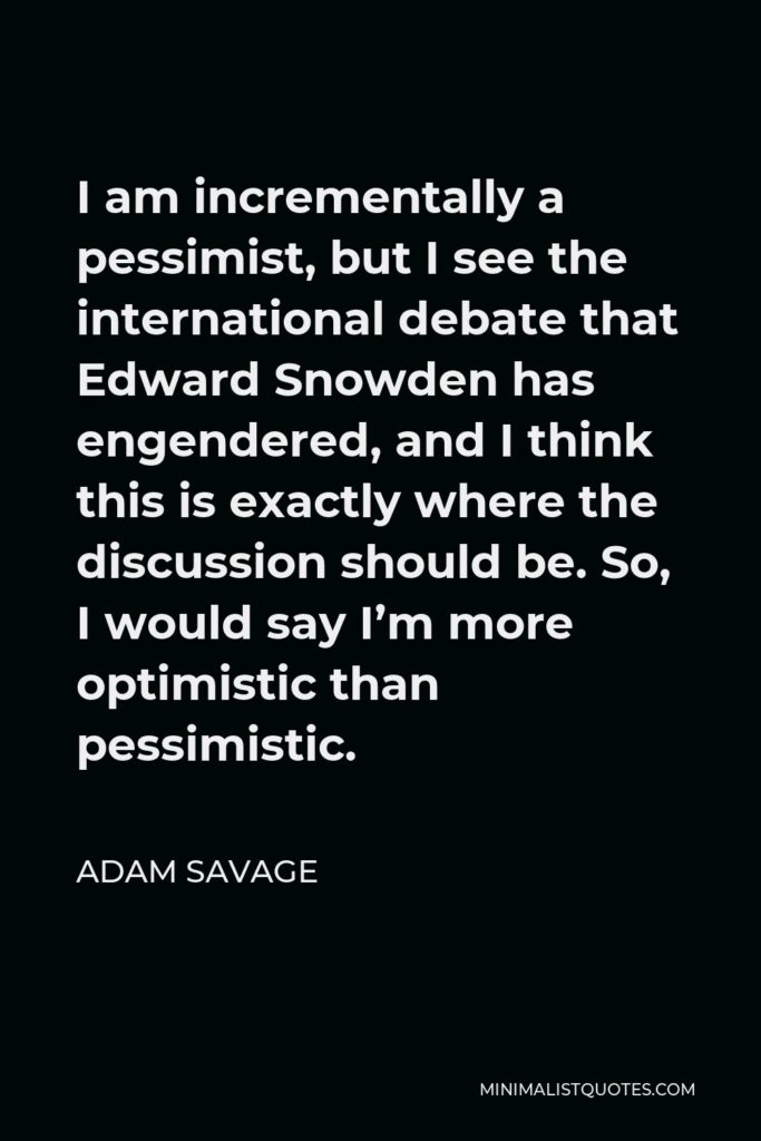 Adam Savage Quote - I am incrementally a pessimist, but I see the international debate that Edward Snowden has engendered, and I think this is exactly where the discussion should be. So, I would say I’m more optimistic than pessimistic.