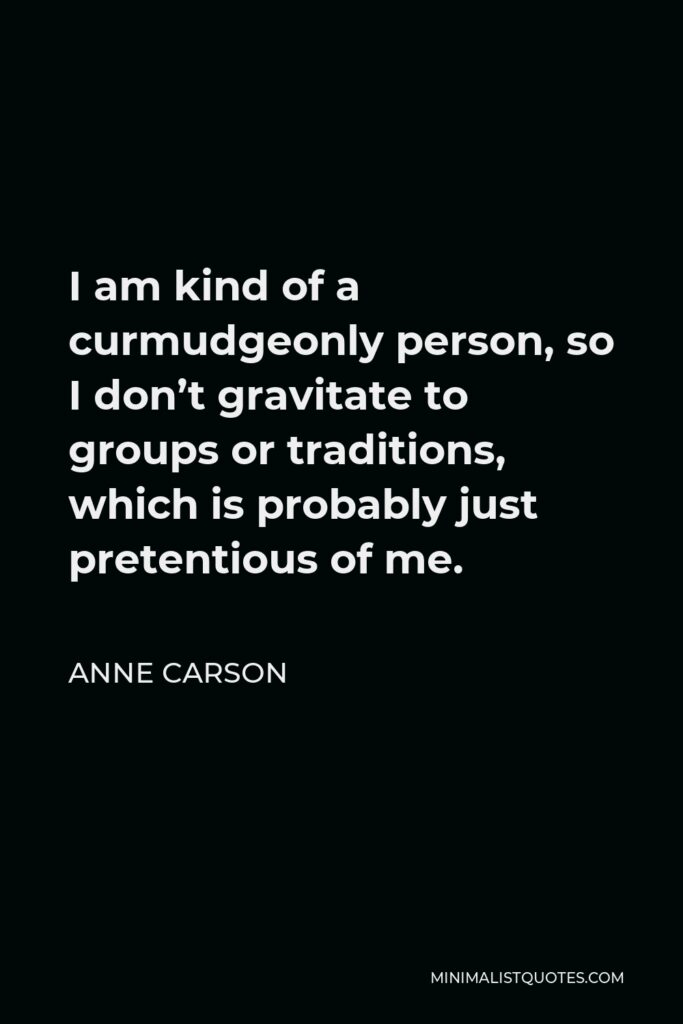 Anne Carson Quote - I am kind of a curmudgeonly person, so I don’t gravitate to groups or traditions, which is probably just pretentious of me.