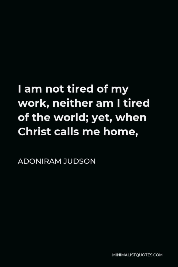 Adoniram Judson Quote - I am not tired of my work, neither am I tired of the world; yet, when Christ calls me home,