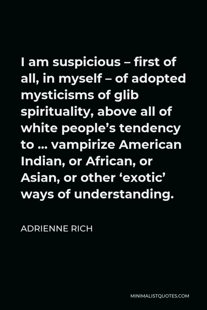Adrienne Rich Quote - I am suspicious – first of all, in myself – of adopted mysticisms of glib spirituality, above all of white people’s tendency to … vampirize American Indian, or African, or Asian, or other ‘exotic’ ways of understanding.