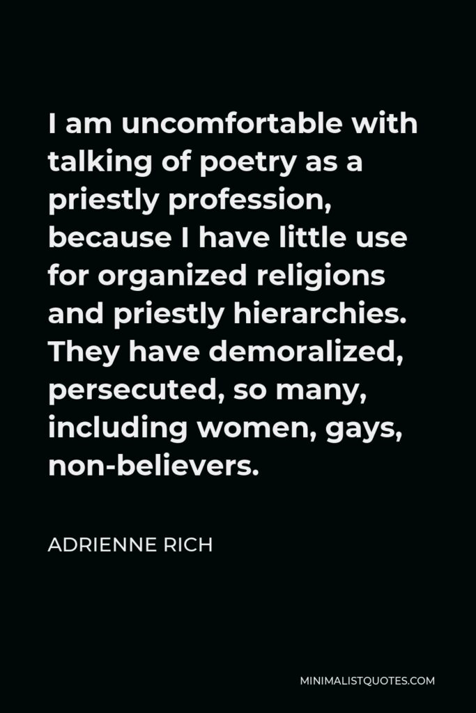 Adrienne Rich Quote - I am uncomfortable with talking of poetry as a priestly profession, because I have little use for organized religions and priestly hierarchies. They have demoralized, persecuted, so many, including women, gays, non-believers.
