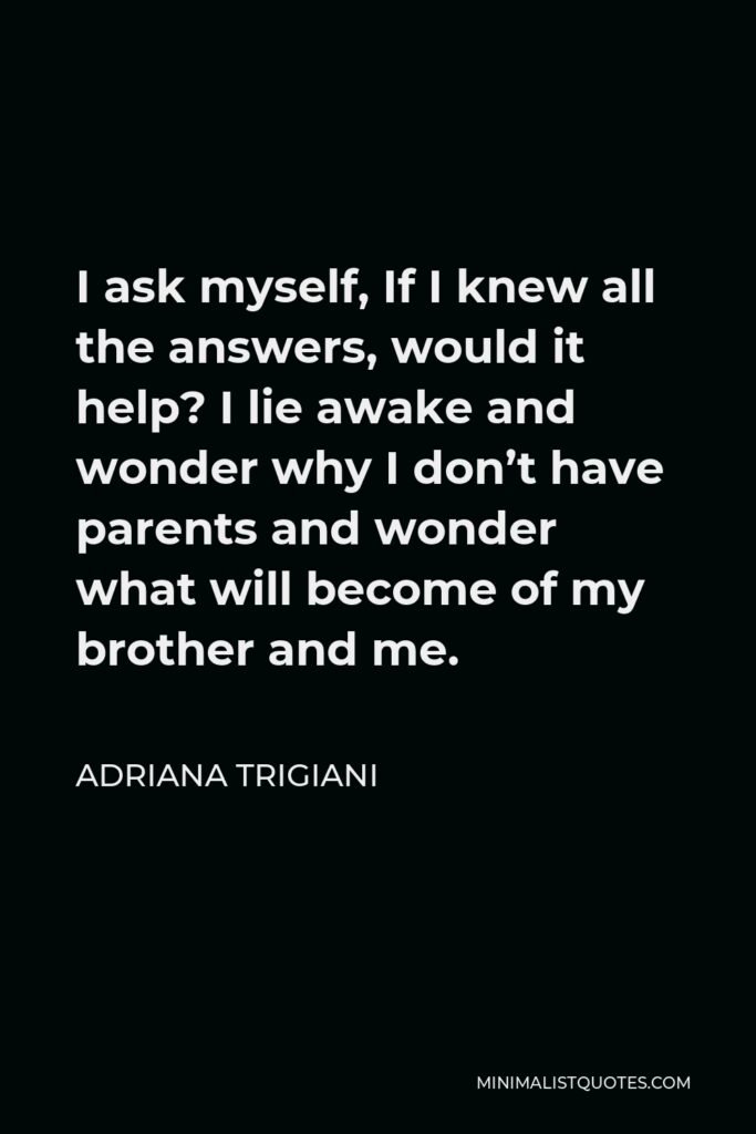 Adriana Trigiani Quote - I ask myself, If I knew all the answers, would it help? I lie awake and wonder why I don’t have parents and wonder what will become of my brother and me.