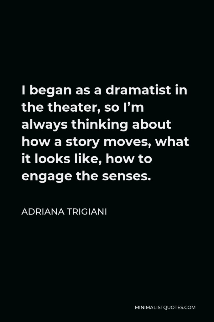 Adriana Trigiani Quote - I began as a dramatist in the theater, so I’m always thinking about how a story moves, what it looks like, how to engage the senses.
